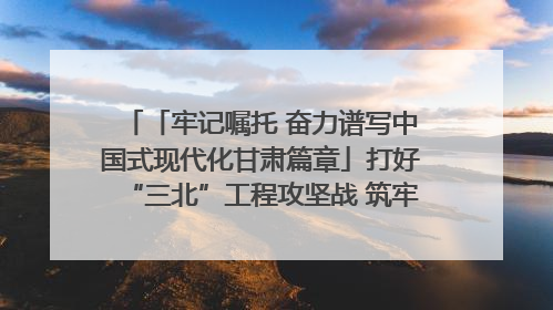 「牢记嘱托 奋力谱写中国式现代化甘肃篇章」打好“三北”工程攻坚战 筑牢国家西部生态安全屏障