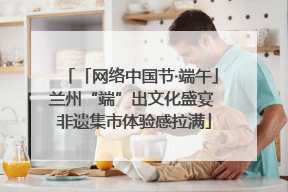 「网络中国节·端午」兰州“端”出文化盛宴 非遗集市体验感拉满