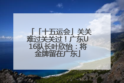 「十五运会」关关难过关关过！广东U16队长叶欣怡：将金牌留在广东