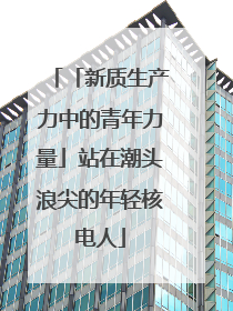 「新质生产力中的青年力量」站在潮头浪尖的年轻核电人