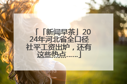 「新闻早茶」2024年河北省全口径社平工资出炉，还有这些热点……