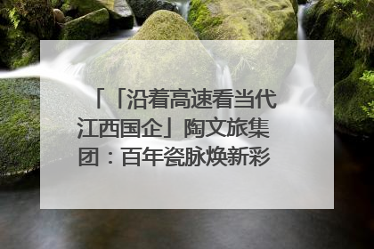 「沿着高速看当代江西国企」陶文旅集团：百年瓷脉焕新彩 文旅融合谱华章