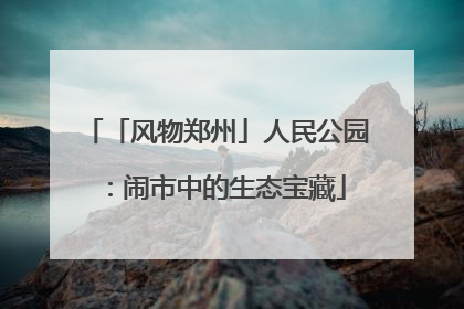 「风物郑州」人民公园：闹市中的生态宝藏