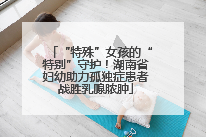 “特殊”女孩的“特别”守护！湖南省妇幼助力孤独症患者战胜乳腺脓肿
