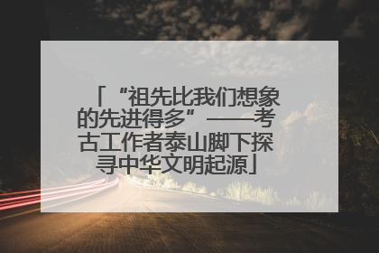 “祖先比我们想象的先进得多”——考古工作者泰山脚下探寻中华文明起源