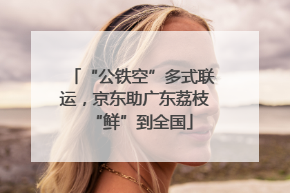 “公铁空”多式联运，京东助广东荔枝“鲜”到全国