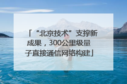 “北京技术”支撑新成果，300公里级量子直接通信网络构建