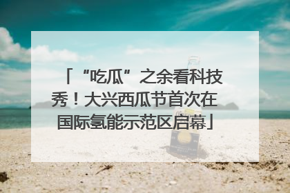 “吃瓜”之余看科技秀！大兴西瓜节首次在国际氢能示范区启幕