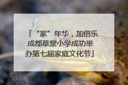 “家”年华，加倍乐 成都草堂小学成功举办第七届家庭文化节
