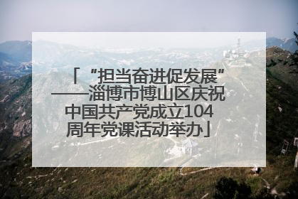“担当奋进促发展”——淄博市博山区庆祝中国共产党成立104周年党课活动举办