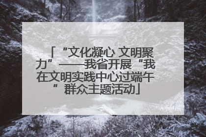 “文化凝心 文明聚力”——我省开展“我在文明实践中心过端午”群众主题活动