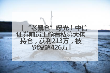 “老鼠仓”曝光！中信证券前员工偷看私募大佬持仓，获利213万，被罚没超426万
