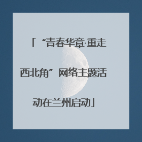 “青春华章·重走西北角”网络主题活动在兰州启动