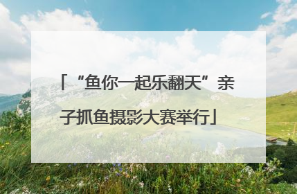 “鱼你一起乐翻天”亲子抓鱼摄影大赛举行