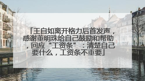 王自如离开格力后首发声，感谢董明珠给自己鼓励和帮助，回应“工资条”：清楚自己要什么，工资条不重要