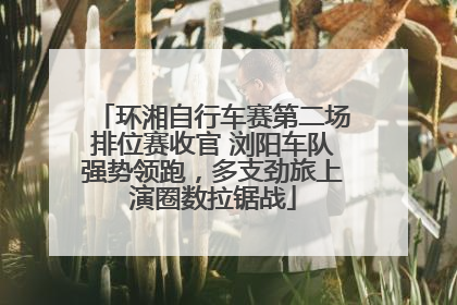 环湘自行车赛第二场排位赛收官 浏阳车队强势领跑，多支劲旅上演圈数拉锯战