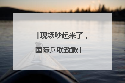 现场吵起来了，国际乒联致歉