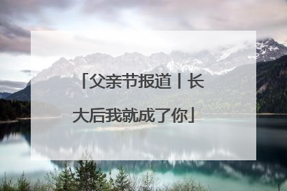 父亲节报道丨长大后我就成了你