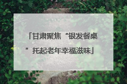 甘肃聚焦“银发餐桌”托起老年幸福滋味