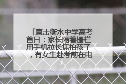 直击衡水中学高考首日：家长隔着栅栏用手机拉长焦拍孩子，有女生赴考前在电话亭与家人通话