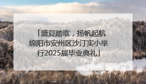 盛夏踏歌，扬帆起航 绵阳市安州区沙汀实小举行2025届毕业典礼