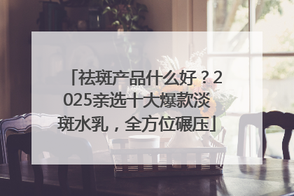 祛斑产品什么好？2025亲选十大爆款淡斑水乳，全方位碾压