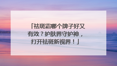 祛斑霜哪个牌子好又有效？护肤界守护神，打开祛斑新视界！