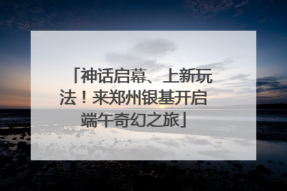 神话启幕、上新玩法！来郑州银基开启端午奇幻之旅