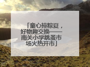 童心撞粽夏，好物趣交换——南关小学跳蚤市场火热开市