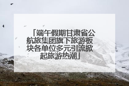 端午假期甘肃省公航旅集团旗下旅游板块各单位多元引流掀起旅游热潮