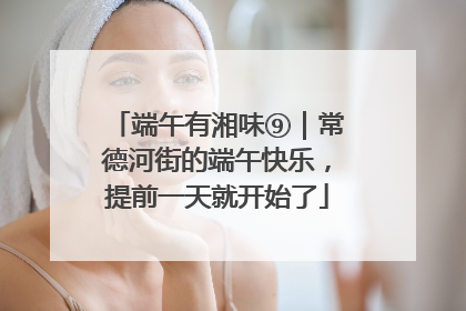 端午有湘味⑨｜常德河街的端午快乐，提前一天就开始了