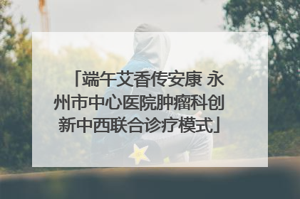 端午艾香传安康 永州市中心医院肿瘤科创新中西联合诊疗模式