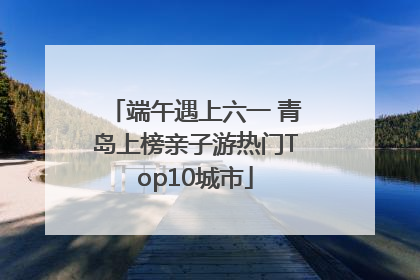 端午遇上六一 青岛上榜亲子游热门Top10城市