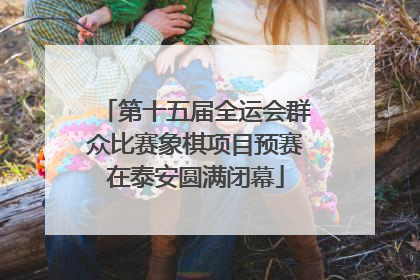 第十五届全运会群众比赛象棋项目预赛在泰安圆满闭幕