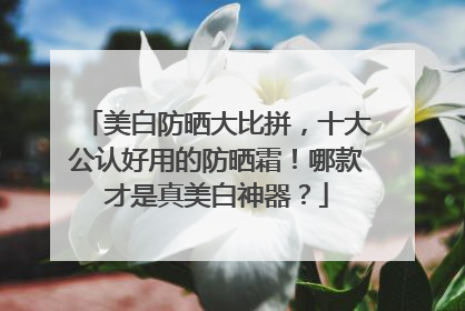美白防晒大比拼，十大公认好用的防晒霜！哪款才是真美白神器？
