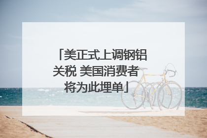 美正式上调钢铝关税 美国消费者将为此埋单