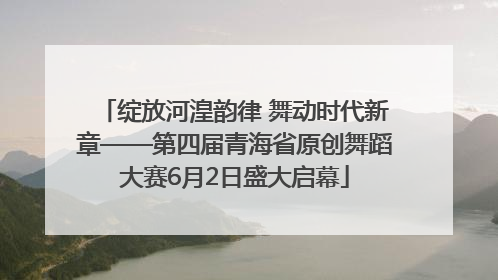 绽放河湟韵律 舞动时代新章——第四届青海省原创舞蹈大赛6月2日盛大启幕