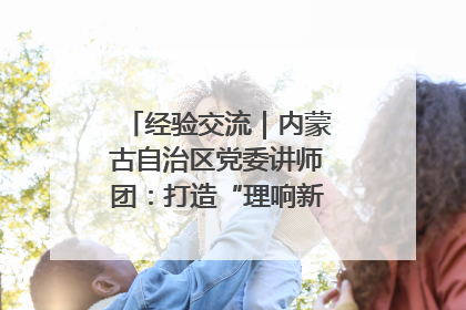经验交流｜内蒙古自治区党委讲师团：打造“理响新征程”宣讲品牌
