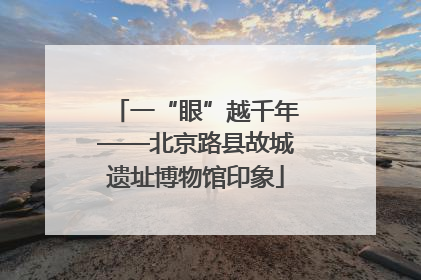 一“眼”越千年——北京路县故城遗址博物馆印象