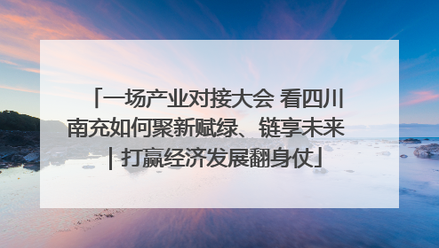 一场产业对接大会 看四川南充如何聚新赋绿、链享未来｜打赢经济发展翻身仗