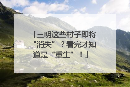 三明这些村子即将“消失”？看完才知道是“重生”！