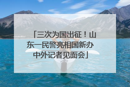 三次为国出征！山东一民警亮相国新办中外记者见面会