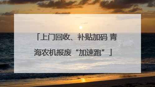 上门回收、补贴加码 青海农机报废“加速跑”