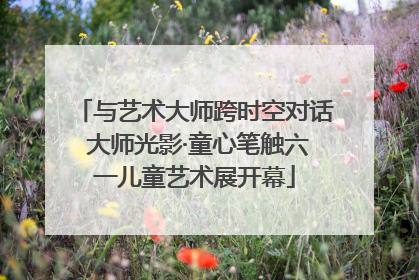 与艺术大师跨时空对话 大师光影·童心笔触六一儿童艺术展开幕