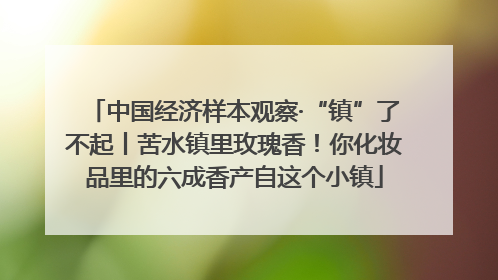 中国经济样本观察·“镇”了不起丨苦水镇里玫瑰香！你化妆品里的六成香产自这个小镇