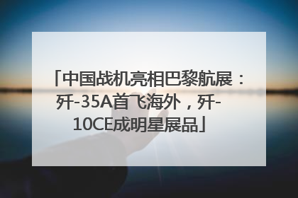 中国战机亮相巴黎航展：歼-35A首飞海外，歼-10CE成明星展品