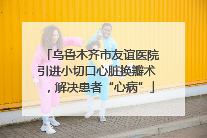 乌鲁木齐市友谊医院引进小切口心脏换瓣术，解决患者“心病”