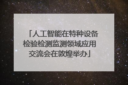 人工智能在特种设备检验检测监测领域应用交流会在敦煌举办