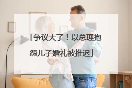 争议大了！以总理抱怨儿子婚礼被推迟