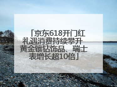 京东618开门红礼遇消费持续攀升 黄金镶钻饰品、瑞士表增长超10倍